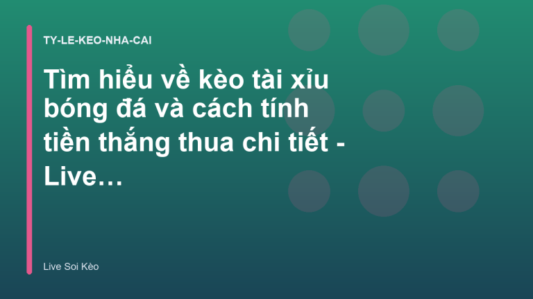 Tìm hiểu về kèo tài xỉu bóng đá và cách tính tiền thắng thua chi tiết - Live Soi Kèo